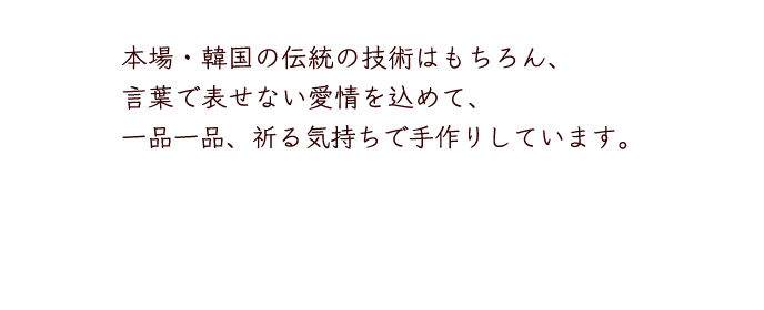 本場・韓国の伝統の技術はもちろん、言葉で表せない愛情を込めて、一品一品、祈る気持ちで手作りしています。